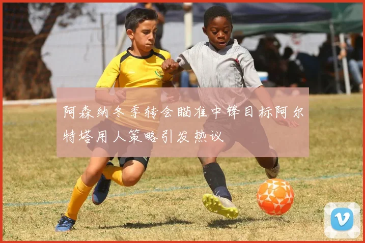 阿森纳冬季转会瞄准中锋目标阿尔特塔用人策略引发热议