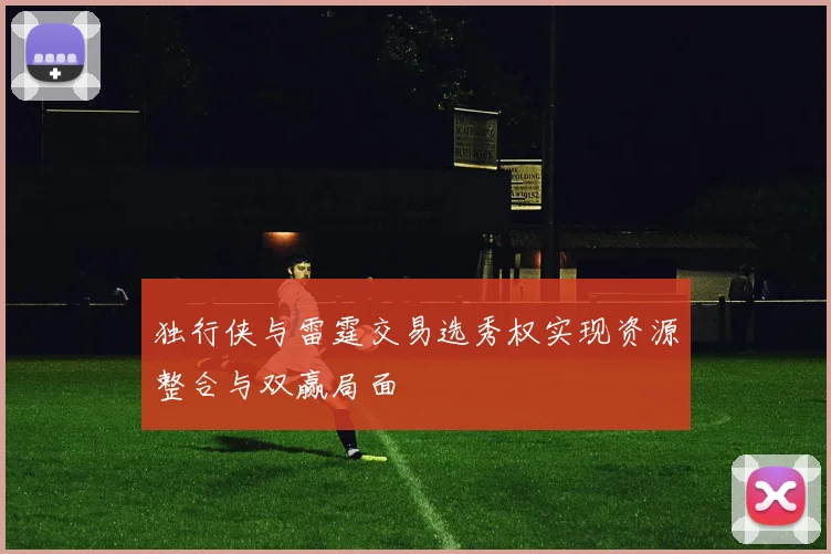 独行侠与雷霆交易选秀权实现资源整合与双赢局面