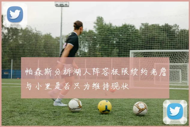 帕森斯分析湖人阵容极限续约老詹与小里是否只为维持现状