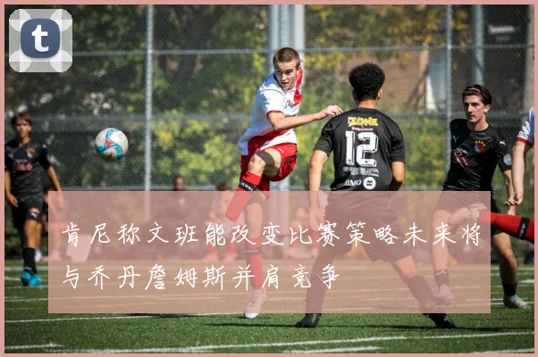肯尼称文班能改变比赛策略未来将与乔丹詹姆斯并肩竞争