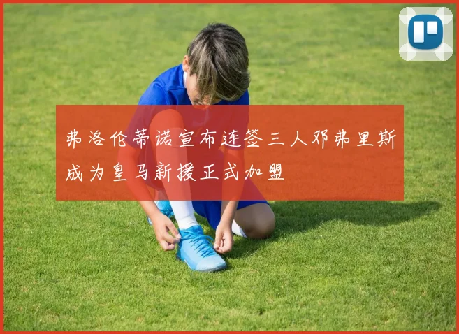 弗洛伦蒂诺宣布连签三人邓弗里斯成为皇马新援正式加盟