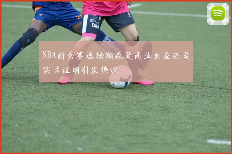 NBA新秀赛选杨瀚森是商业利益还是实力证明引发热议