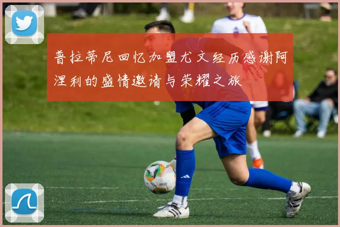 普拉蒂尼回忆加盟尤文经历感谢阿涅利的盛情邀请与荣耀之旅