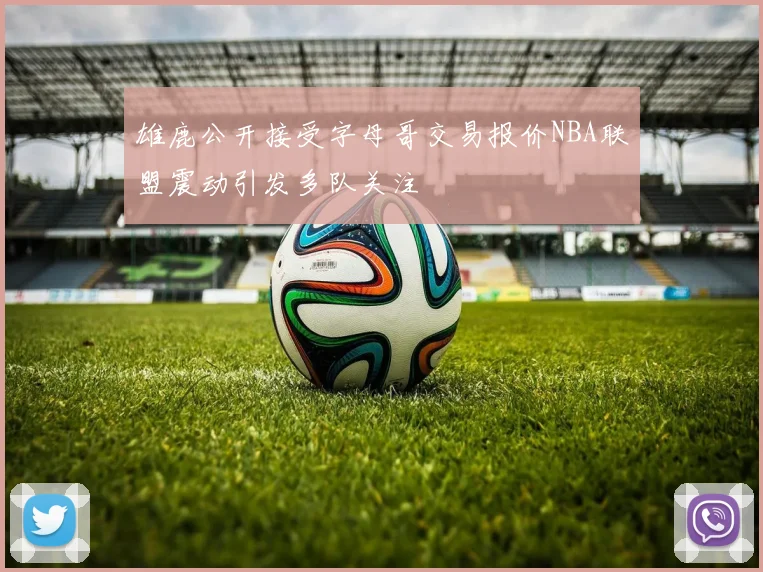雄鹿公开接受字母哥交易报价NBA联盟震动引发多队关注