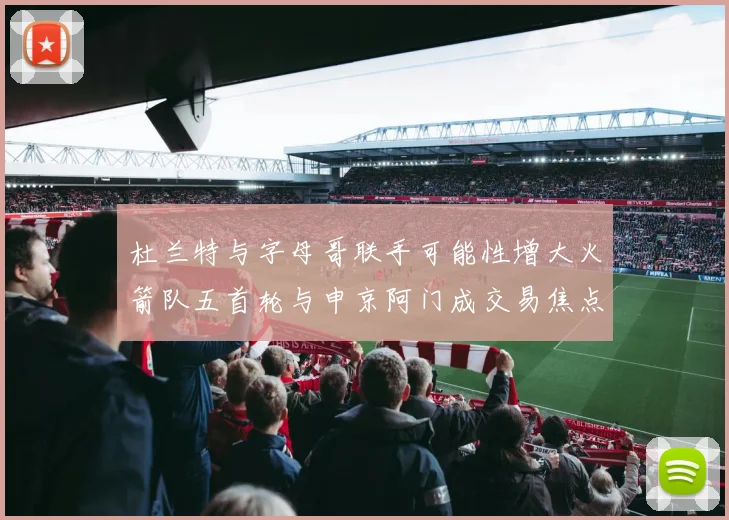 杜兰特与字母哥联手可能性增大火箭队五首轮与申京阿门成交易焦点