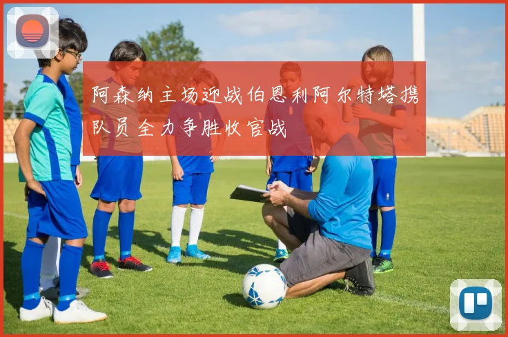 阿森纳主场迎战伯恩利阿尔特塔携队员全力争胜收官战