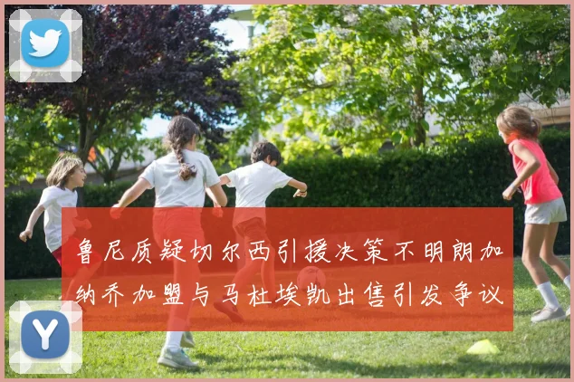 鲁尼质疑切尔西引援决策不明朗加纳乔加盟与马杜埃凯出售引发争议